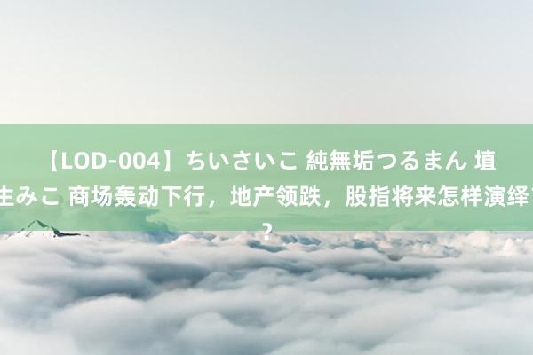 【LOD-004】ちいさいこ 純無垢つるまん 埴生みこ 商场轰动下行，地产领跌，股指将来怎样演绎？