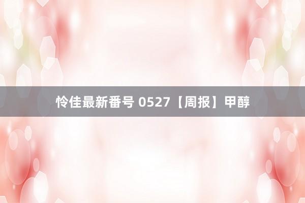 怜佳最新番号 0527【周报】甲醇