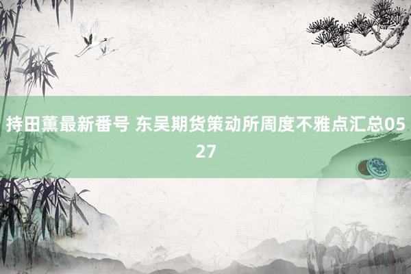 持田薫最新番号 东吴期货策动所周度不雅点汇总0527