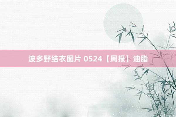 波多野结衣图片 0524【周报】油脂