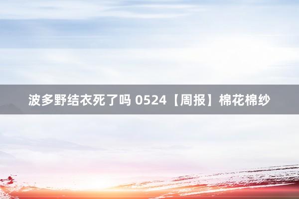 波多野结衣死了吗 0524【周报】棉花棉纱
