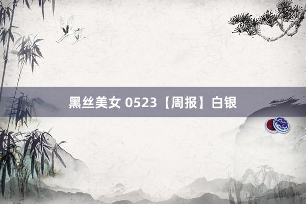 黑丝美女 0523【周报】白银