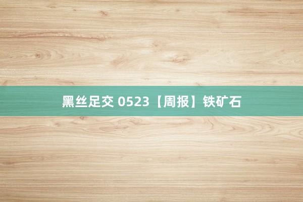 黑丝足交 0523【周报】铁矿石