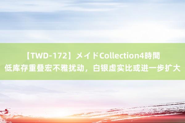 【TWD-172】メイドCollection4時間 低库存重叠宏不雅扰动，白银虚实比或进一步扩大