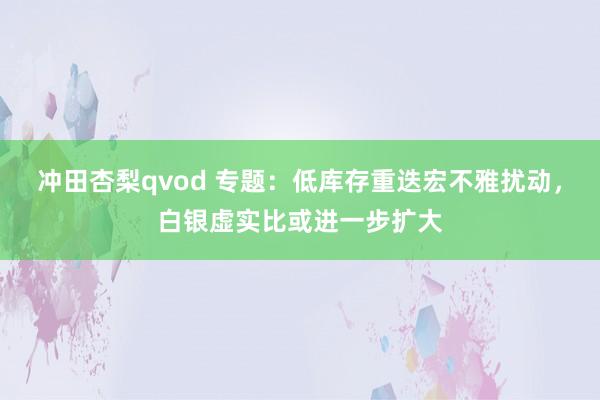 冲田杏梨qvod 专题：低库存重迭宏不雅扰动，白银虚实比或进一步扩大