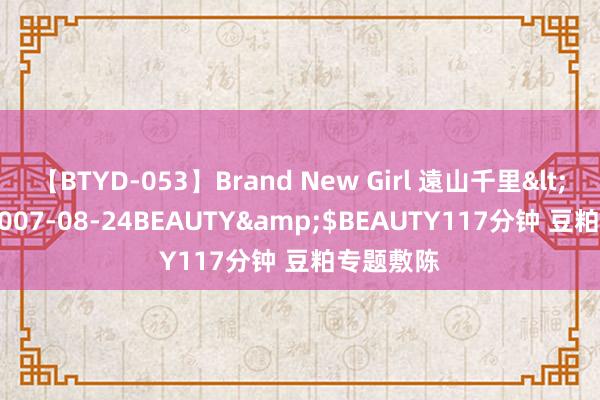 【BTYD-053】Brand New Girl 遠山千里</a>2007-08-24BEAUTY&$BEAUTY117分钟 豆粕专题敷陈