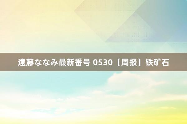 遠藤ななみ最新番号 0530【周报】铁矿石