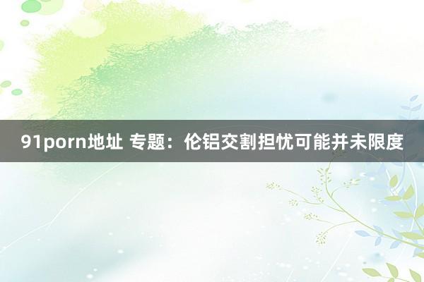 91porn地址 专题：伦铝交割担忧可能并未限度