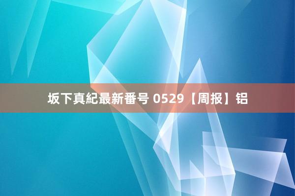坂下真紀最新番号 0529【周报】铝