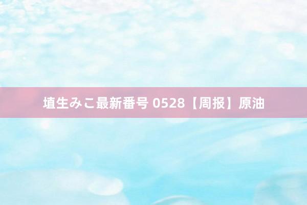 埴生みこ最新番号 0528【周报】原油