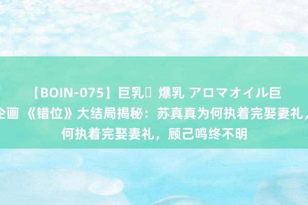 【BOIN-075】巨乳・爆乳 アロマオイル巨乳揉みしだき企画 《错位》大结局揭秘：苏真真为何执着完娶妻礼，顾己鸣终不明