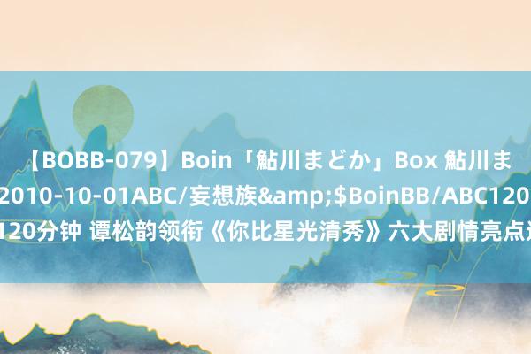 【BOBB-079】Boin「鮎川まどか」Box 鮎川まどか</a>2010-10-01ABC/妄想族&$BoinBB/ABC120分钟 谭松韵领衔《你比星光清秀》六大剧情亮点速览，谁是你的最爱脚色？