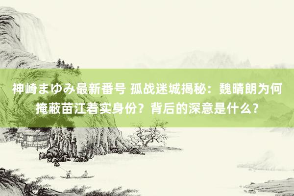 神崎まゆみ最新番号 孤战迷城揭秘：魏晴朗为何掩蔽苗江着实身份？背后的深意是什么？