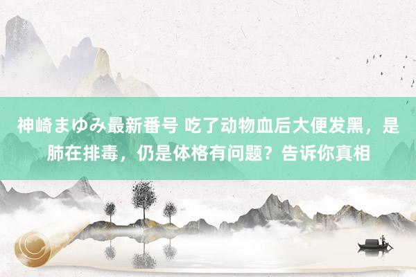 神崎まゆみ最新番号 吃了动物血后大便发黑，是肺在排毒，仍是体格有问题？告诉你真相