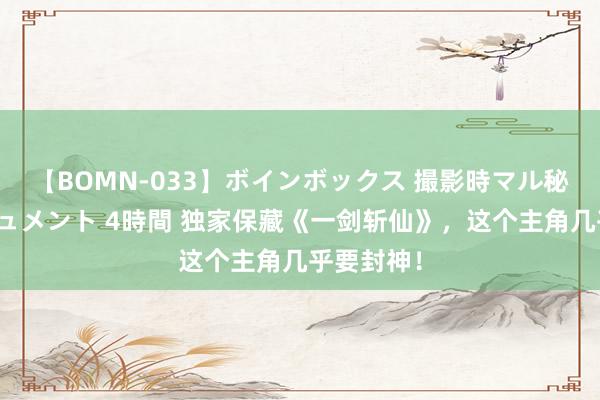 【BOMN-033】ボインボックス 撮影時マル秘面接ドキュメント 4時間 独家保藏《一剑斩仙》，这个主角几乎要封神！