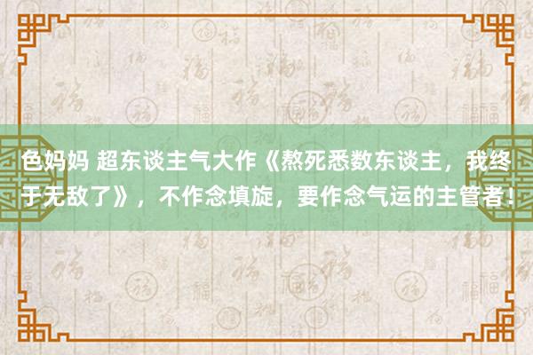 色妈妈 超东谈主气大作《熬死悉数东谈主，我终于无敌了》，不作念填旋，要作念气运的主管者！