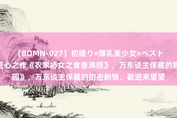 【BOMN-027】初撮り×爆乳美少女×ベストセレクション4時間 匠心之作《农家娇女之食香满园》，万东谈主保藏的甜密剧情，戳进来望望