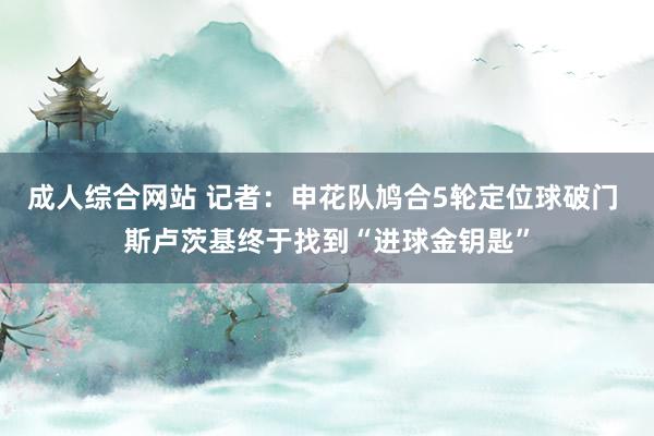 成人综合网站 记者：申花队鸠合5轮定位球破门 斯卢茨基终于找到“进球金钥匙”
