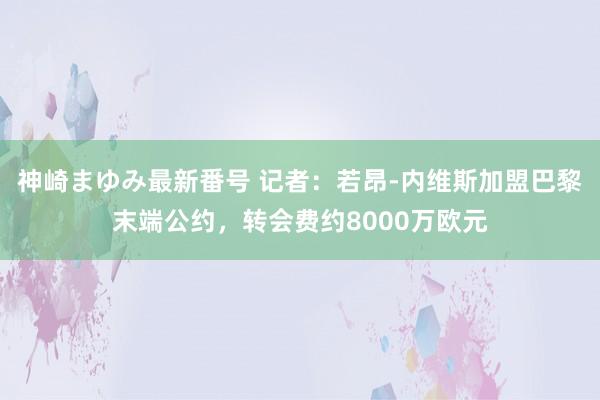 神崎まゆみ最新番号 记者：若昂-内维斯加盟巴黎末端公约，转会费约8000万欧元