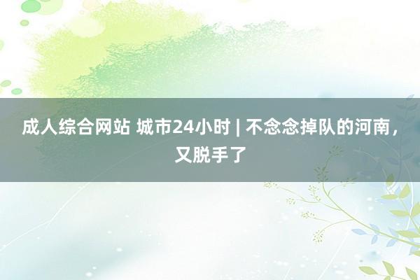 成人综合网站 城市24小时 | 不念念掉队的河南，又脱手了