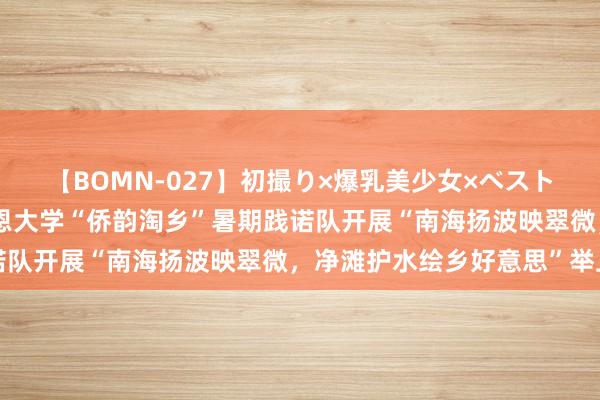 【BOMN-027】初撮り×爆乳美少女×ベストセレクション4時間 仰恩大学“侨韵淘乡”暑期践诺队开展“南海扬波映翠微，净滩护水绘乡好意思”举止