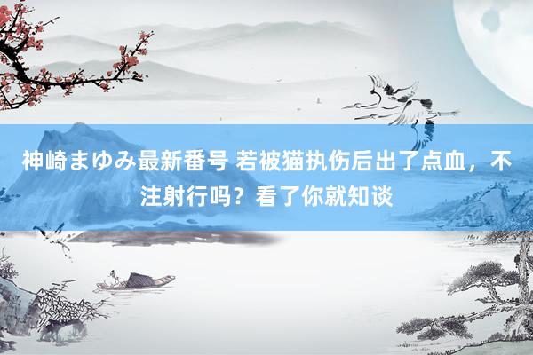 神崎まゆみ最新番号 若被猫执伤后出了点血，不注射行吗？看了你就知谈