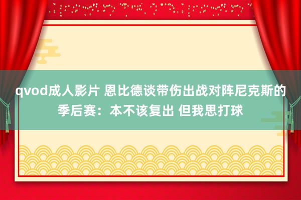 qvod成人影片 恩比德谈带伤出战对阵尼克斯的季后赛：本不该复出 但我思打球