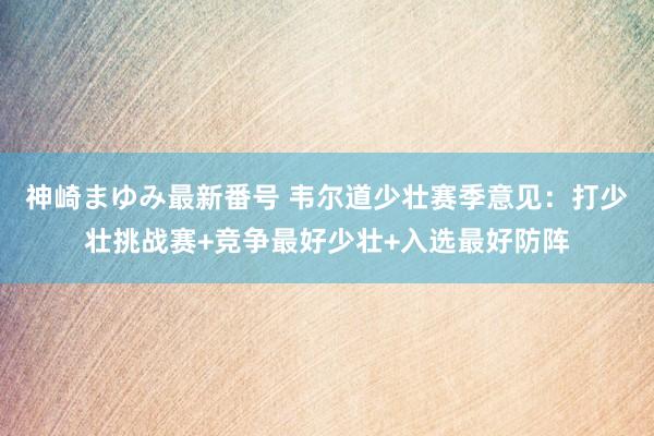 神崎まゆみ最新番号 韦尔道少壮赛季意见：打少壮挑战赛+竞争最好少壮+入选最好防阵