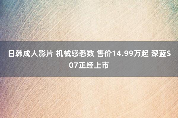 日韩成人影片 机械感悉数 售价14.99万起 深蓝S07正经上市