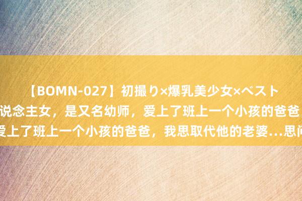 【BOMN-027】初撮り×爆乳美少女×ベストセレクション4時間 本东说念主女，是又名幼师，爱上了班上一个小孩的爸爸，我思取代他的老婆…思问