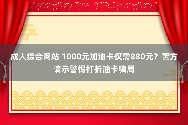 成人综合网站 1000元加油卡仅需880元？警方请示警惕打折油卡骗局