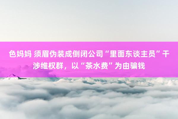 色妈妈 须眉伪装成倒闭公司“里面东谈主员”干涉维权群，以“茶水费”为由骗钱