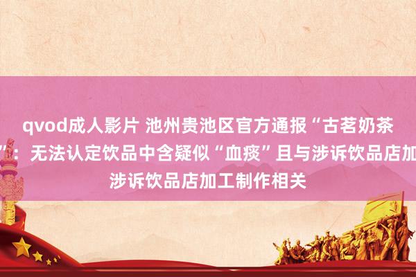 qvod成人影片 池州贵池区官方通报“古茗奶茶中疑有血痰”：无法认定饮品中含疑似“血痰”且与涉诉饮品店加工制作相关