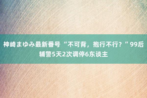 神崎まゆみ最新番号 “不可背，抱行不行？”99后辅警5天2次调停6东谈主