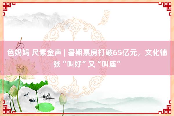 色妈妈 尺素金声 | 暑期票房打破65亿元，文化铺张“叫好”又“叫座”