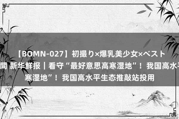 【BOMN-027】初撮り×爆乳美少女×ベストセレクション4時間 新华鲜报｜看守“最好意思高寒湿地”！我国高水平生态推敲站投用