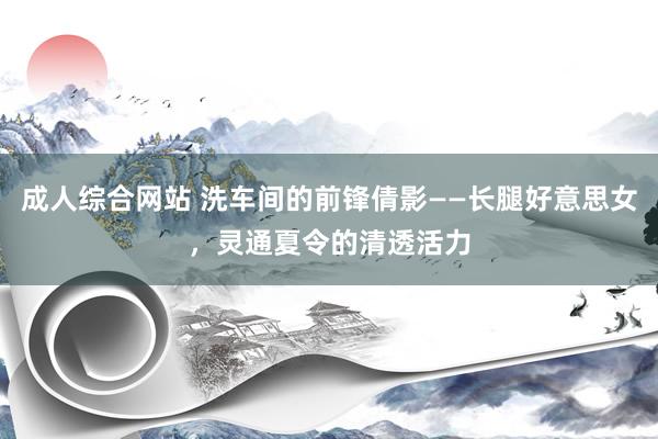 成人综合网站 洗车间的前锋倩影——长腿好意思女，灵通夏令的清透活力