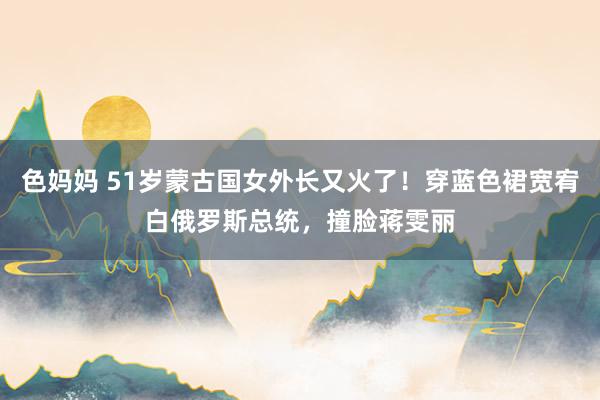 色妈妈 51岁蒙古国女外长又火了！穿蓝色裙宽宥白俄罗斯总统，撞脸蒋雯丽