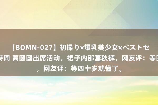 【BOMN-027】初撮り×爆乳美少女×ベストセレクション4時間 高圆圆出席活动，裙子内部套秋裤，网友评：等四十岁就懂了。