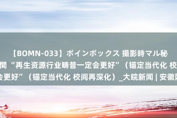 【BOMN-033】ボインボックス 撮影時マル秘面接ドキュメント 4時間 “再生资源行业畴昔一定会更好”（锚定当代化 校阅再深化）_大皖新闻 | 安徽网