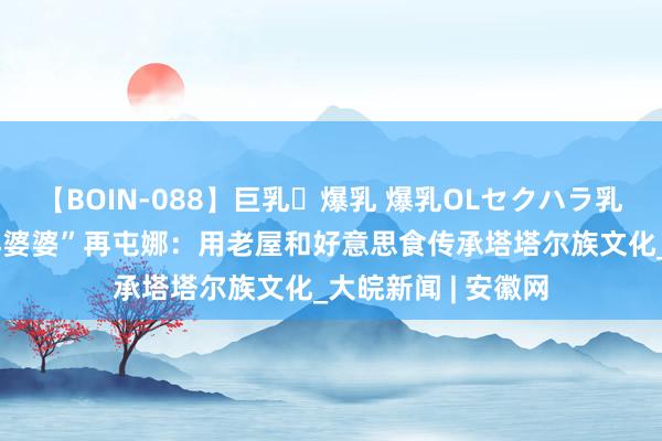 【BOIN-088】巨乳・爆乳 爆乳OLセクハラ乳姦レイプ 新疆“洋婆婆”再屯娜：用老屋和好意思食传承塔塔尔族文化_大皖新闻 | 安徽网
