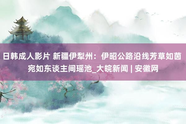 日韩成人影片 新疆伊犁州：伊昭公路沿线芳草如茵 宛如东谈主间瑶池_大皖新闻 | 安徽网