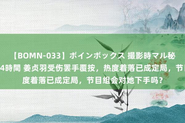 【BOMN-033】ボインボックス 撮影時マル秘面接ドキュメント 4時間 姜贞羽受伤罢手覆按，热度着落已成定局，节目组会对她下手吗？