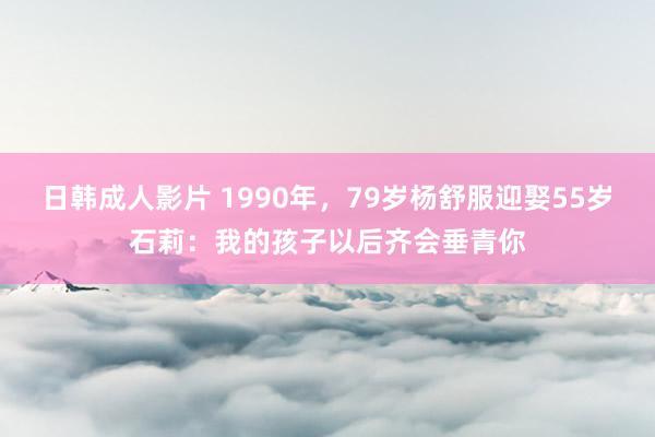 日韩成人影片 1990年，79岁杨舒服迎娶55岁石莉：我的孩子以后齐会垂青你