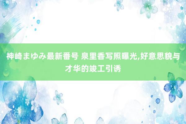 神崎まゆみ最新番号 泉里香写照曝光,好意思貌与才华的竣工引诱