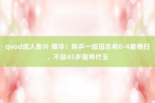 qvod成人影片 爆冷！韩乒一姐田志希0-4被横扫，不敌45岁宿将付玉
