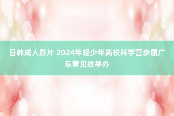 日韩成人影片 2024年轻少年高校科学营步履广东营见效举办