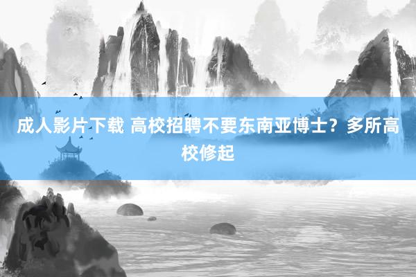成人影片下载 高校招聘不要东南亚博士？多所高校修起