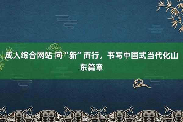 成人综合网站 向“新”而行，书写中国式当代化山东篇章