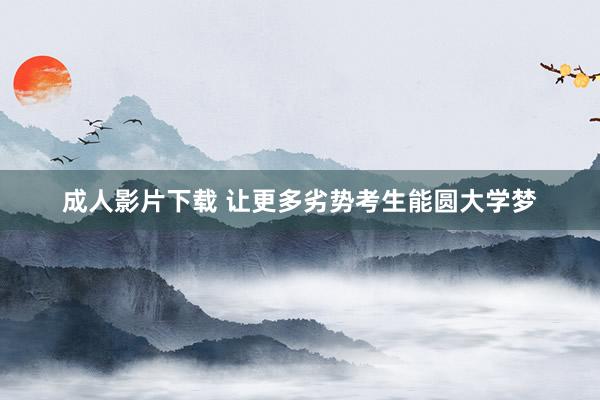 成人影片下载 让更多劣势考生能圆大学梦